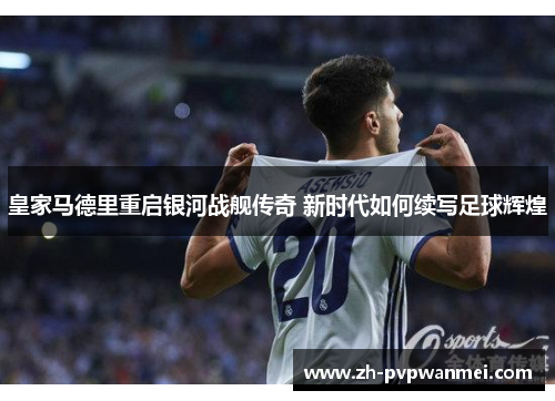 皇家马德里重启银河战舰传奇 新时代如何续写足球辉煌