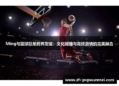 Ming与篮球巨星跨界友谊：文化碰撞与竞技激情的完美融合