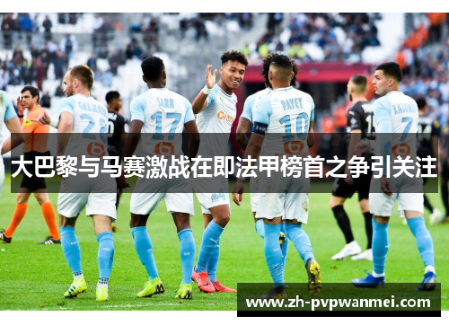 大巴黎与马赛激战在即法甲榜首之争引关注
