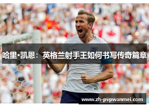 哈里·凯恩：英格兰射手王如何书写传奇篇章